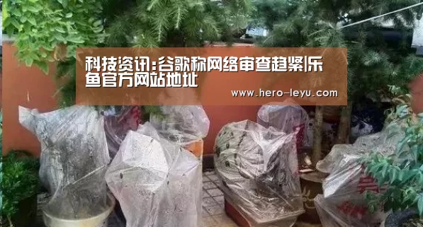 科技资讯:谷歌称网络审查趋紧|乐鱼官方网站地址(图2) 乐鱼极致竞技体验